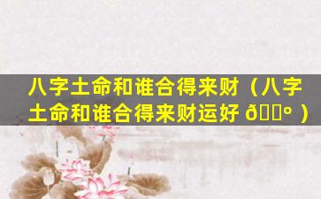 八字土命和谁合得来财（八字土命和谁合得来财运好 🐺 ）